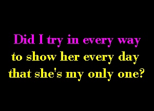 Did I try in every way
to show her every day
that She's my only one?