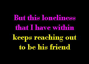 But this loneliness
that I have within

keeps reaching out
to be his friend