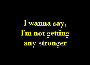 I wanna say,

I'm not getting
any stronger