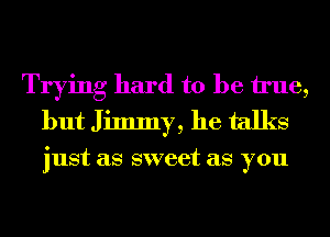 Trying hard to be We,
but Jimmy, he talks

just as sweet as you