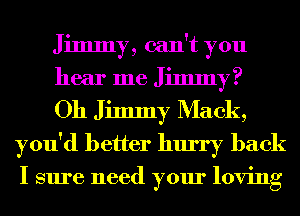 Jimmy, can't you

hear me Jimmy?

Oh Jimmy Mack,
you'd better hurry back

I sure need your loving