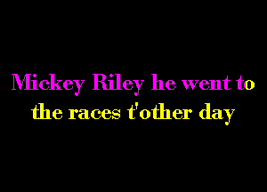 Mickey Riley he went to
the races t'ofher day