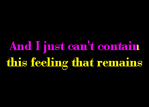 And I just can't contain
this feeling that remains