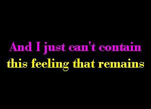 And I just can't contain
this feeling that remains