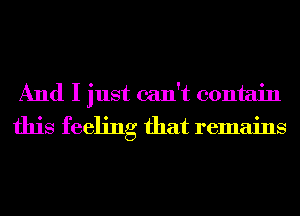 And I just can't contain
this feeling that remains