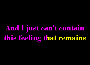 And I just can't contain
this feeling that remains