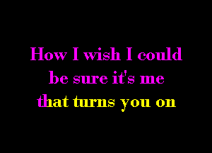 How I wish I could

be sure it's me
that turns you on