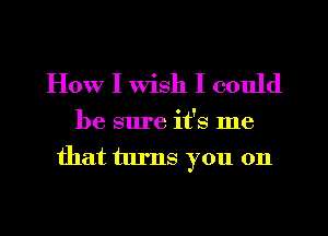 How I wish I could

be sure it's me
that turns you on