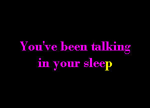 You've been talking

in your sleep