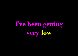 I've been getting

very low
