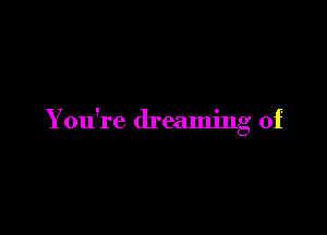 You're dreaming of