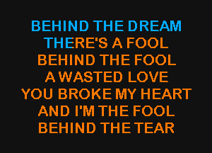 BEHIND THE DREAM
THERE'S A FOOL
BEHIND THE FOOL
AWASTED LOVE
YOU BROKE MY HEART
AND I'M THE FOOL

BEHIND THETEAR l