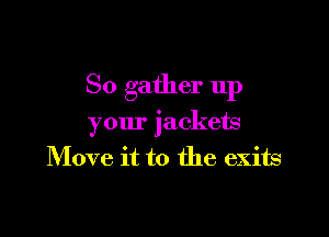 So gather 11p

your jackets
Move it to the exits