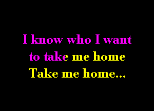I know who I want
to take me home
Take me home...