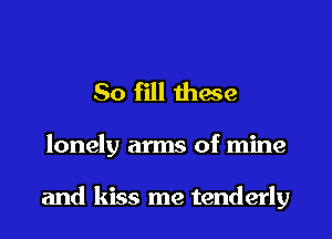 So fill these

lonely arms of mine

and kiss me tenderly