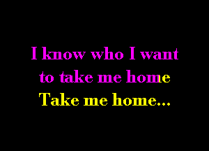 I know who I want
to take me home
Take me home...