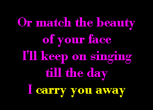 Or match the beauty
of your face
I'll keep on singing
till the day
I carry you away