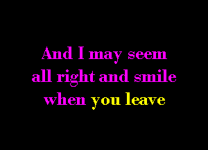 And I may seem
all right and smile

when you leave

g