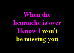 When the

heartache is over
I know I won't

be Imssmg you