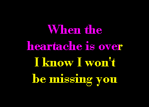 When the

heartache is over
I know I won't

be Imssmg you