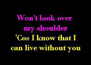 W on't look over

my Shoulder
'Cos I know that I

can live Without you