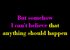 But somehow
I can't believe that
anything Should happen