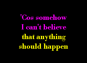 'Cos somehow
I can't believe

that anything
should happen