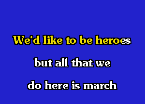 We'd like to be heroes

but all that we

do here is march