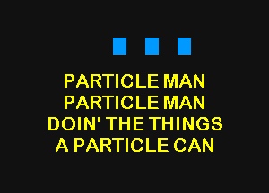 PARTIC LE MAN

PARTICLE MAN
DOIN'THETHINGS
A PARTICLE CAN
