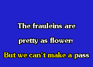 The frauleins are
pretty as flowers

But we can't make a pass