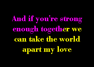 And if you're strong
enough together we

can take the world
apart my love