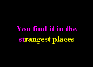 You find it in the

strangest places