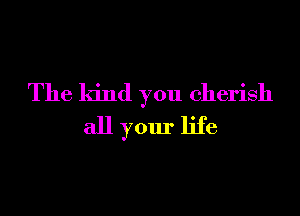 The kind you cherish
all your life