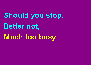 Should you stop,
Better not,

Much too busy