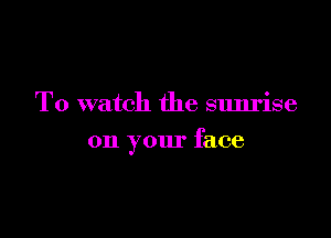 To watch the sunrise

on your face