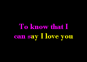 To know that I

can say I love you