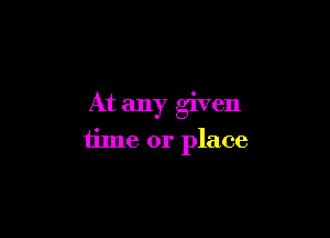 At any given

time or place