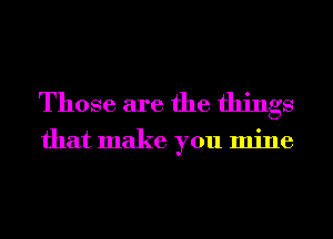 Those are the things

that make you mine