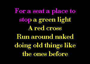 For a seat a place to
stop a green light
A red cross
Run around naked

doing old things like

the ones before I