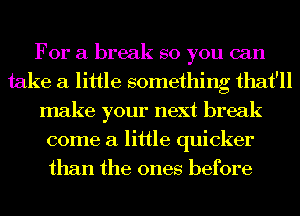 For a break so you can
take a little something that'll
make your next break
come a little quicker
than the ones before