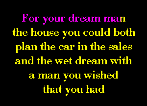 For your dream man
the house you could both
plan the car in the sales
and the wet dream With
a man you Wished

that you had