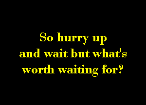 So hurry 11p

and wait but What's
worth waiting for?