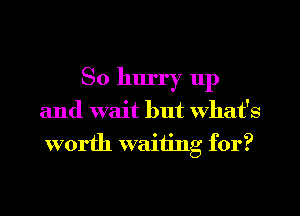 So hurry 11p

and wait but What's
worth waiting for?