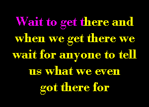 W ait to get there and
when we get there we
wait for anyone to tell
us what we even
got there for