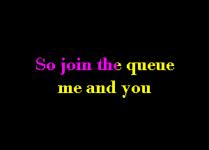 So join the queue

me and you