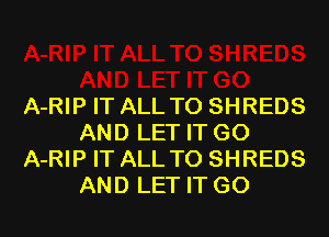 A-RIP IT ALL T0 SHREDS
AND LET IT G0
A-RIP IT ALL T0 SHREDS
AND LET IT G0