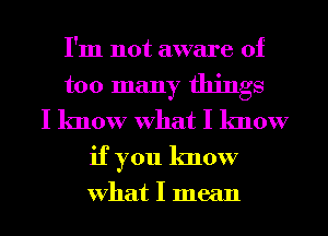 I'm not aware of
too many things
I know What I know
if you know

What I mean