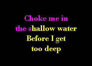 Choke me in
the shallow water

Before I get

too deep