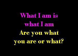 What I am is
what I am

Are you what

you are or what?