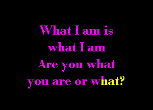 What I am is
what I am

Are you what

you are or what?